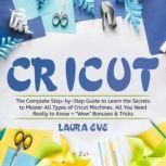 Cricut The Complete Step-by-Step Guide to Learn the Secrets to Master All Types of Cricut Machines. All You Need Really to Know + Wow Bonuses & Tricks, Laura Eve