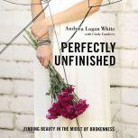 Perfectly Unfinished Finding Beauty in the Midst of Brokenness, Andrea Logan White