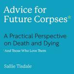 Advice for Future Corpses (and Those Who Love Them) A Practical Perspective on Death and Dying, Sallie Tisdale