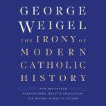 The Irony of Modern Catholic History How the Church Rediscovered Itself and Challenged the Modern World to Reform, George Weigel