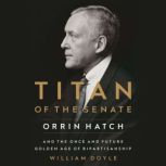 Titan of the Senate Orrin Hatch and the Once and Future Golden Age of Bipartisanship, William Doyle