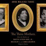 The Three Mothers How the Mothers of Martin Luther King, Jr., Malcolm X, and James Baldwin Shaped a Nation, Anna Malaika Tubbs