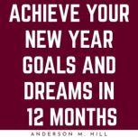 ACHIEVE YOUR NEW YEAR GOALS AND DREAMS IN 12 MONTHS, Anderson M. Hill