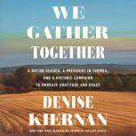 We Gather Together A Nation Divided, a President in Turmoil, and a Historic Campaign to Embrace Gratitude and Grace, Denise Kiernan