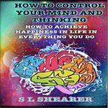 How To Control Your Mind And Thinking: How To Achieve Happiness In Life In Everything You Do, S L Shearer