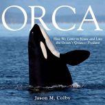 Orca How We Came to Know and Love the Ocean's Greatest Predator, Jason M. Colby