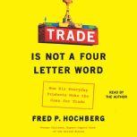 Trade is Not a Four-Letter Word How Six Everyday Products Make the Case for Trade, Fred P. Hochberg