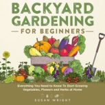 Backyard Gardening for Beginners Everything You Need to Know To Start Growing Vegetables, Flowers and Herbs at Home, Susan Wright