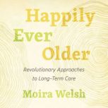 Happily Ever Older Revolutionary Approaches to Long-Term Care, Moira Welsh