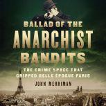 Ballad of the Anarchist Bandits The Crime Spree that Gripped Belle Epoque Paris, John Merriman