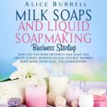 Milk Soaps and Liquid Soapmaking Business Startup: How You Can Make Different Milk Soaps, and Create a Small Business Selling Natural Shampoo, Body Wash, Hand Soap, and Conditioners, Alice Burrell