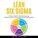 LEAN SIX SIGMA : A Proven Guide For Naturally Improving Workplace Quality, Increasing Speed, And Reducing Waste, John Kelley