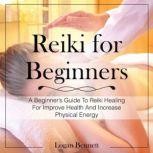 Reiki for Beginners A Beginners Guide To Reiki Healing For Improve Health And Increase Physical Energy, Logan Bennett