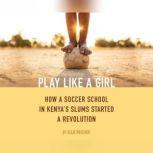 Play Like a Girl How a Soccer School in Kenya's Slums Started a Revolution, Ellie Roscher