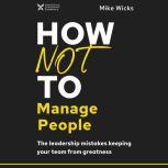 How Not to Manage People The Leadership Mistakes Keeping Your Team from Greatness, Mike Wicks
