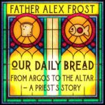 Our Daily Bread From Argos to the Altar  a Priest's Story, Father Alex Frost