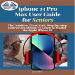 IPhone 13 Pro Max User Guide For Seniors The Intuitive, Illustrated, Step-By-Step Instruction Manual To Learn To Master The Apple IPhone 13, James Nino