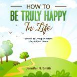 How to be Truly Happy in Life - Secrets to Living a Content Life, not just Happy, Jennifer N. Smith