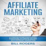 Affiliate Marketing: A Concise Guide and Proven Strategies to Create Income with Internet Marketing, Bill Rogers