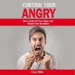 Control Your Angry Take Control of Your Anger and Master Your Emotions, Clay Mills