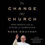 To Change the Church Pope Francis and the Future of Catholicism, Ross Douthat