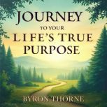 Journey to Your Lifes True Purpose ..., Byron Thorne