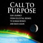 Call To Purpose Our journey from celestial beings to human beings and back again, Ken W. Brown