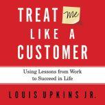 Treat Me Like a Customer Using Lessons from Work to Succeed in Life, Louis Upkins, Jr.