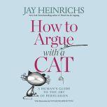 How to Argue with a Cat A Human's Guide to the Art of Persuasion, Jay Heinrichs