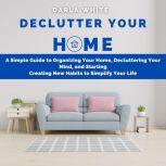Declutter Your Home: A Simple Guide to Organizing Your Home, Decluttering Your Mind, and Starting Creating New Habits to Simplify Your Life