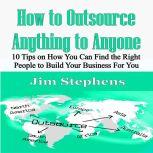 How to Outsource Anything to Anyone 10 Tips on How You Can Find the Right People to Build Your Business For You, Jim Stephens