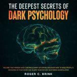 The Deepest Secrets of Dark Psychology  Become That Person Who Controls Every Situation. Discover How to Mold Peoples Decisions in Your Favor and Shape Your Path by Mastering Manipulation, Roger C. Brink