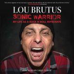 Sonic Warrior My Life as a Rock N Roll Reprobate: Tales of Sex, Drugs, and Vomiting at Inopportune Moments, Lou Brutus
