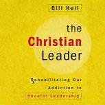 The Christian Leader Rehabilitating Our Addiction to Secular Leadership, Bill Hull