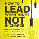 How to Lead When You're Not in Charge Leveraging Influence When You Lack Authority, Clay Scroggins