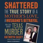 Shattered The True Story of a Mother's Love, a Husband's Betrayal, and a Cold-Blooded Texas Murder, Kathryn Casey