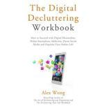 The Digital Decluttering Workbook How to Succeed with Digital Minimalism, Defeat Smartphone Addiction, Detox Social Media, and Organize Your Online Life, Alex Wong