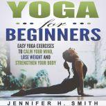 Yoga for Beginners: Easy Yoga Exercises to Calm Your Mind, Lose Weight and Strengthen Your Body, Jennifer Smith