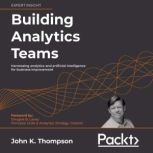 Building Analytics Teams Harnessing analytics and artificial intelligence for business improvement, John K. Thompson