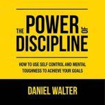 The Power of Discipline How to Use Self Control and Mental Toughness to Achieve Your Goals, Daniel Walter