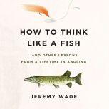 How to Think Like a Fish And Other Lessons from a Lifetime in Angling, Jeremy Wade