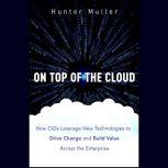 On Top of the Cloud How CIOs Leverage New Technologies to Drive Change and Build Value Across the Enterprise, Hunter Muller
