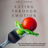 Eating Through Emotion - How to Eat Responsibly, Control Eating Habits and Reduce Weight Quickly with No Dieting, Amy C Parker