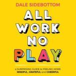 All Work No Play A Surprising Guide to Feeling More Mindful, Grateful and Cheerful, Dale Sidebottom