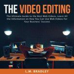 The Video Editing: The Ultimate Guide to the Best Web Videos, Learn All the Information on How You Can Use Web Videos For Your Business' Success, L.M. Bradley