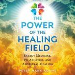 The Power of the Healing Field Energy Medicine, Psi Abilities, and Ancestral Healing, Peter Mark Adams