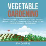 Vegetable Gardening: The Essential Guide To Vegetable Gardening for Beginners, Discover How to Start Your Own Vegetable Garden and Save Money Growing Your Own Vegetables!, Jan Darryl