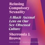 Refusing Compulsory Sexuality A Black Asexual Lens on Our Sex-Obsessed Culture, Sherronda J. Brown