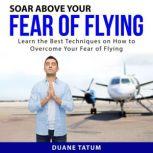 Soar Above Your Fear of Flying Learn the Best Techniques on How to Overcome Your Fear of Flying, Duane Tatum