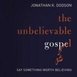 The Unbelievable Gospel Say Something Worth Believing, Jonathan K. Dodson
